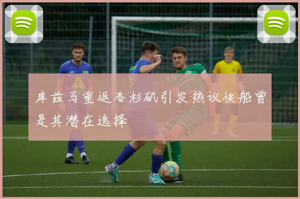 库兹马重返洛杉矶引发热议快船曾是其潜在选择