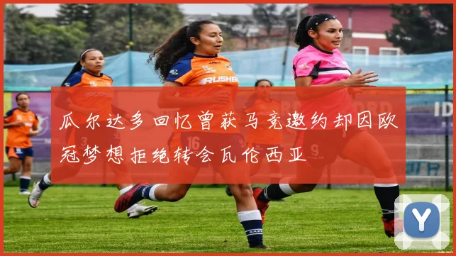 瓜尔达多回忆曾获马竞邀约却因欧冠梦想拒绝转会瓦伦西亚