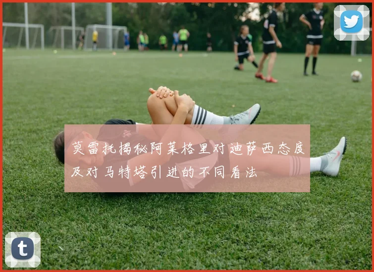 莫雷托揭秘阿莱格里对迪萨西态度及对马特塔引进的不同看法