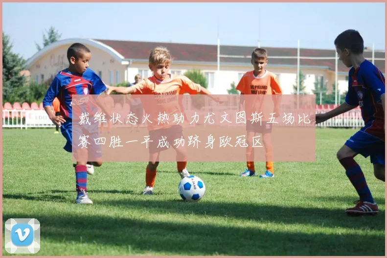 戴维状态火热助力尤文图斯五场比赛四胜一平成功跻身欧冠区