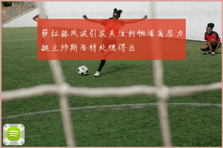 萨拉赫风波引发关注利物浦高层力挺主帅斯洛特处理得当