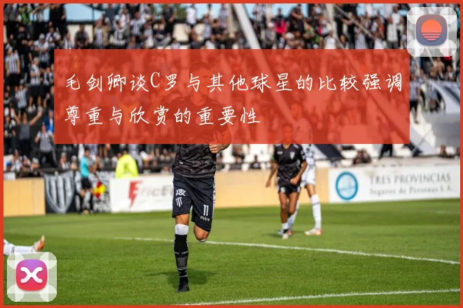 毛剑卿谈C罗与其他球星的比较强调尊重与欣赏的重要性