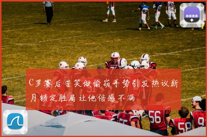 C罗赛后苦笑做偷窃手势引发热议新月锁定胜局让他倍感不满
