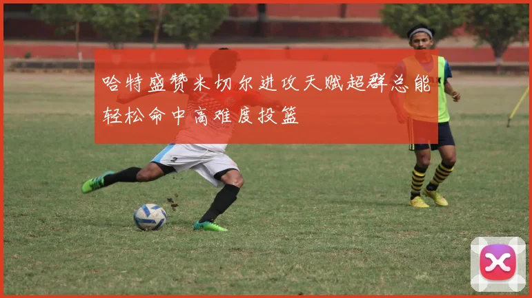 哈特盛赞米切尔进攻天赋超群总能轻松命中高难度投篮