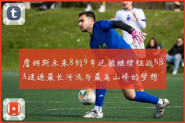 詹姆斯未来8到9年还能继续征战NBA追逐最长河流与最高山峰的梦想