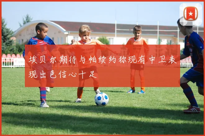 埃贝尔期待与帕续约称现有中卫表现出色信心十足