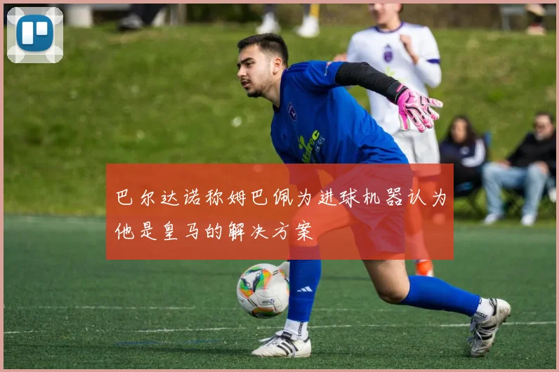 巴尔达诺称姆巴佩为进球机器认为他是皇马的解决方案