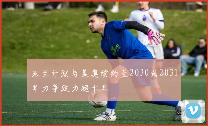 米兰计划与莱奥续约至2030或2031年力争效力超十年
