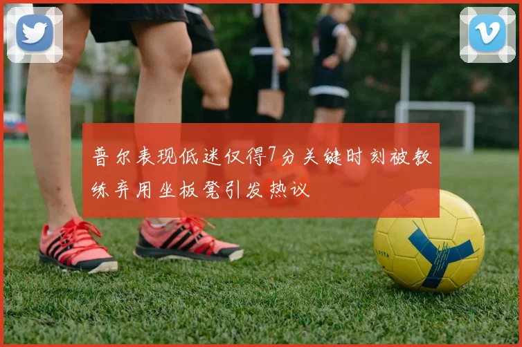 普尔表现低迷仅得7分关键时刻被教练弃用坐板凳引发热议