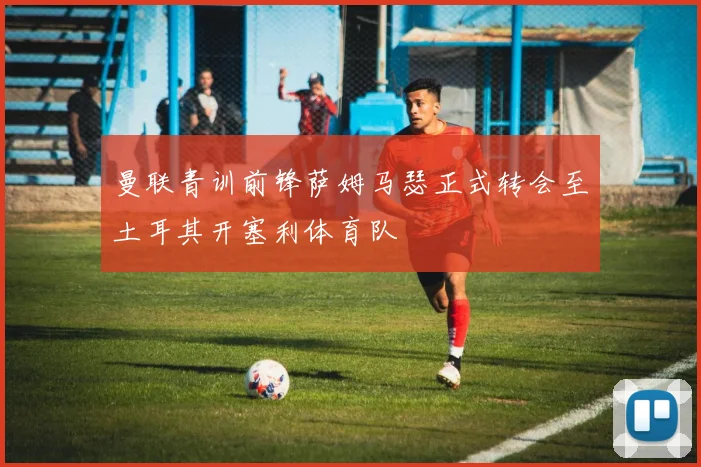 曼联青训前锋萨姆马瑟正式转会至土耳其开塞利体育队