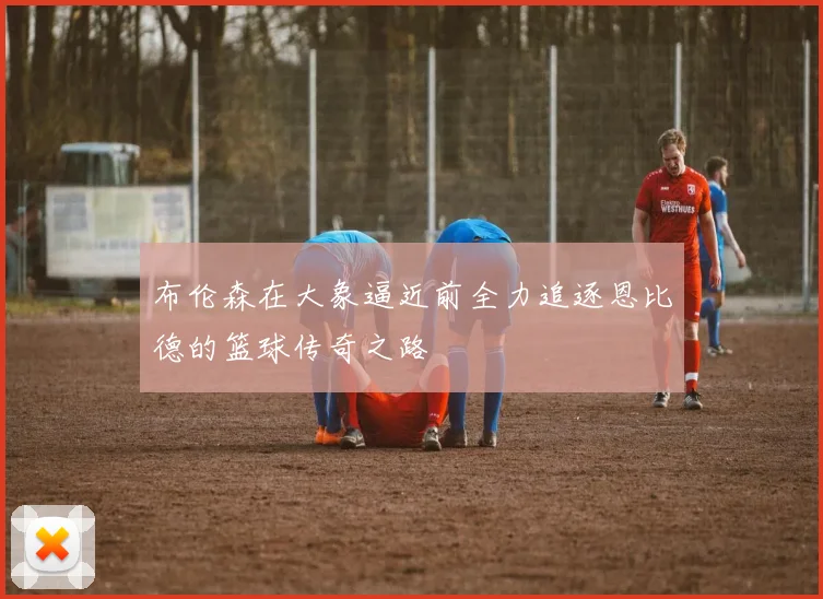 布伦森在大象逼近前全力追逐恩比德的篮球传奇之路