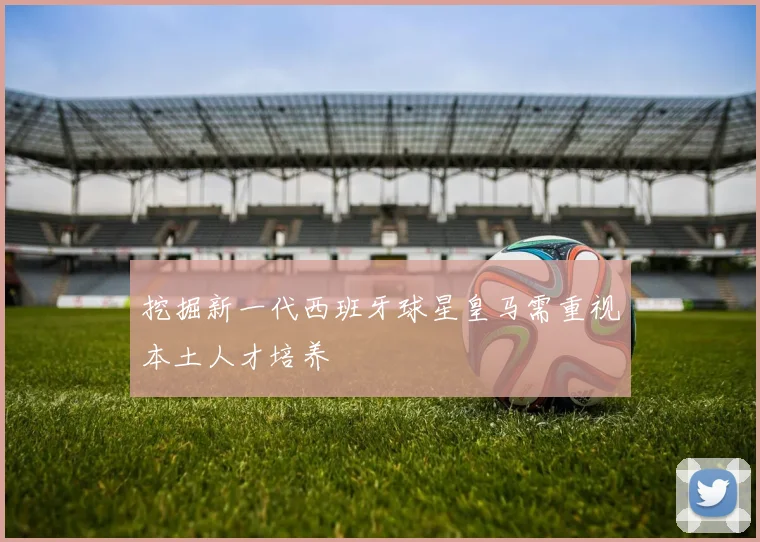 挖掘新一代西班牙球星皇马需重视本土人才培养