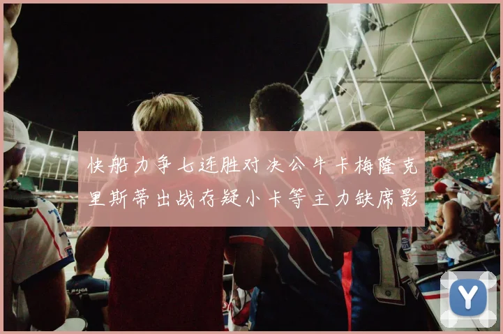 快船力争七连胜对决公牛卡梅隆克里斯蒂出战存疑小卡等主力缺席影响比赛走势