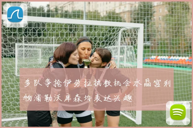 多队争抢伊劳拉执教机会水晶宫利物浦勒沃库森均表达兴趣
