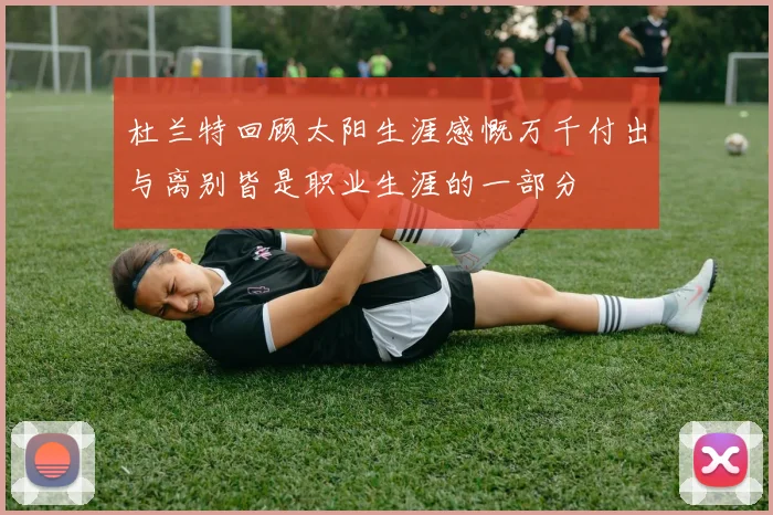 杜兰特回顾太阳生涯感慨万千付出与离别皆是职业生涯的一部分