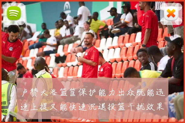 卢赞大洛篮筐保护能力出众既能迅速上提又能快速沉退投篮干扰效果显著