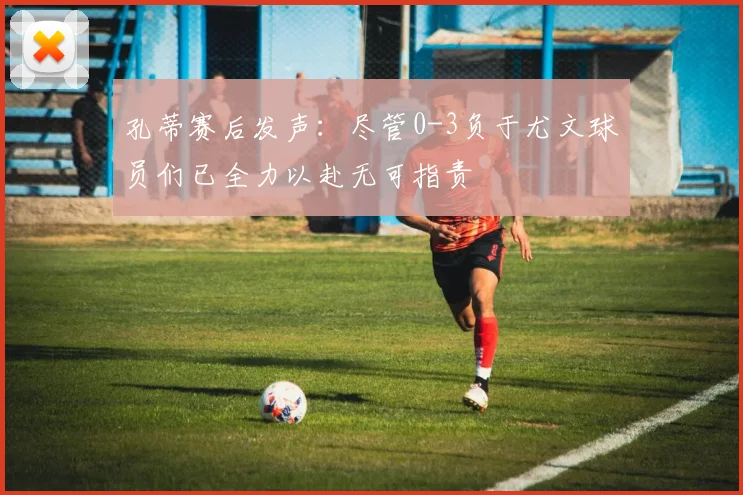 孔蒂赛后发声：尽管0-3负于尤文球员们已全力以赴无可指责
