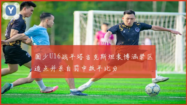 国少U16战平塔吉克斯坦袁博涵禁区造点并亲自罚中扳平比分