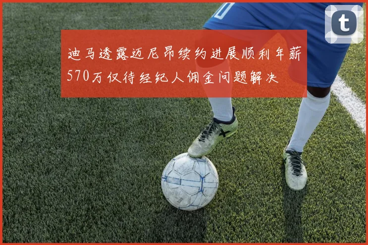 迪马透露迈尼昂续约进展顺利年薪570万仅待经纪人佣金问题解决