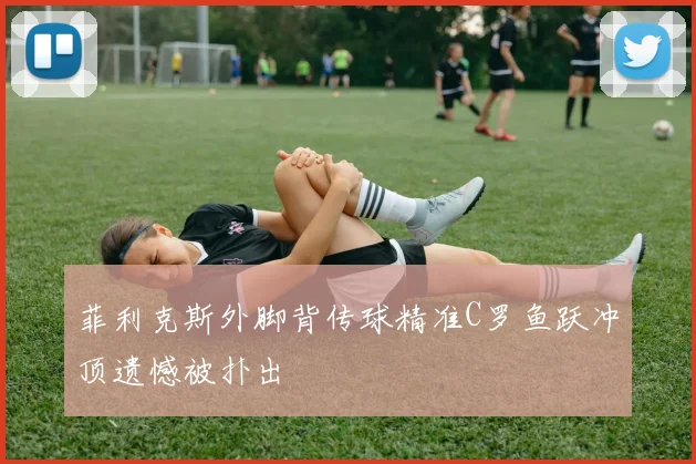 菲利克斯外脚背传球精准C罗鱼跃冲顶遗憾被扑出