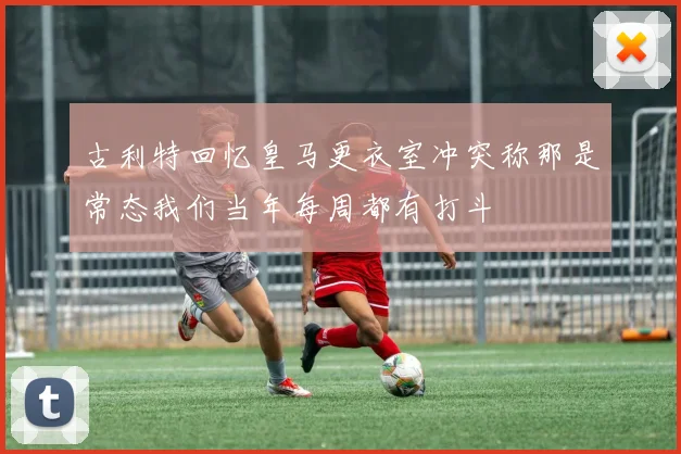 古利特回忆皇马更衣室冲突称那是常态我们当年每周都有打斗