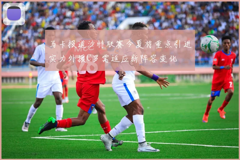马卡报道沙特联赛今夏将重点引进实力外援C罗需适应新阵容变化